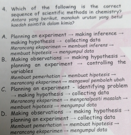 Which of the following is the correct
sequence of scientific methods in chemistry?
Antara yang berikut, manakah urutan yang betul
kaedah saintifik dalam kimia?
A. Planning an experiment → making inference
making hypothesis → collecting data
Merancang eksperimen → membuat inferens
membuat hipotesis → mengumpul data
B. Making observations → making hypothesis
planning an experiment → controlling the
variables
Membuat pemerhatian → membuat hipotesis
merancang eksperimen → mengawal pemboleh ubah
C. Planning an experiment - identifying problem
→ making hypothesis → collecting data
Meraneang eksperimen → mengenalpasti masalah
membuat hipotesis → mengumpul data
D. Making observations → making hypothesis
planning an experiment → collecting data
Membuat pemerhatian → membuat hipotesis
merancang eksperimen → mengumpul data