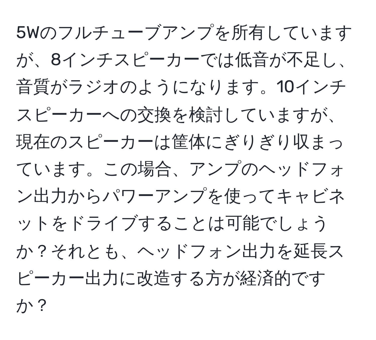 5Wのフルチューブアンプを所有していますが、8インチスピーカーでは低音が不足し、音質がラジオのようになります。10インチスピーカーへの交換を検討していますが、現在のスピーカーは筐体にぎりぎり収まっています。この場合、アンプのヘッドフォン出力からパワーアンプを使ってキャビネットをドライブすることは可能でしょうか？それとも、ヘッドフォン出力を延長スピーカー出力に改造する方が経済的ですか？