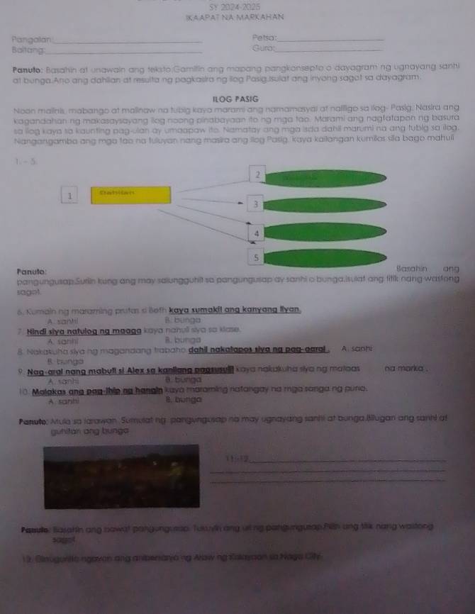 SY 2024-2025
KAAPAT NA MAPKAHAN
Pangalan _Petsar_
Baltang:_ Guro:_
Panulo: Basahin at unawain ang teksto Gamilin ang mapang pangkonsepto o dayagraming ugnayang sanhi
at bunga.Ano ang dahllian at resulta ng pagkasira ng llog Pasig.Isulat ang inyong sagot sa dayagram.
ILOG PASIG
Noon maiinis, mabango at malinaw no tubig kaya marami ang namamasyal at nallligo sa ilog- Pasig, Nasira ang
kagandahan ng makasaysayang liog noong pinabayaan ito ng mga tao. Marami ang nagfatapon ng basura
sa ilog kaya so kaunting pag-ulan ay umaapaw ito. Namatay ang mga isda dahil marumi no ang tubig sa ilog.
Nangangamba ang mga tao no tuluyan nang masira ang llog Pasig, kaya kailangan kumilos sila bago mahuli
1. - 5.
2
1 Sterlsifores
3
4
Panulo:
Basahin ang
pangungusap.Surin kung ang may salungguhit so pangungusap ay sanhi o bunga.isulat ang fitik nang wastong
sagot.
6. Kumain ng maraming prutas s Both kaya sumakil ang kanyang flyan,
A.sanhi B. bunga
7. Hindi siya natulogng maaga kaya nanuli siya so klase.
A. sanh B. bunga
8. Nakakuha siya ng magandang trabaho dahil nakatapos siva no paq-oaral . A. sanhi
B tunga
9. Nag-aral nạng mabuft st Alex sa kanliang pagsusul kaya nakakha siya ng matoas na marka .
A. sanhi B. burga
10. Malakas and pap-thip no hanain kaya maraming natangay no mga sanga ng pura.
A sanh 8. bunga
Panute: Mula so larawan. Sumulat ng. pangungusap no may ugnayang sanhi at bunga.Bllugan ang santi a
guhitan ang bunga
2_
_
_
Pasule: Basahin ang nawat pangunguesp. Tuaih any ulng pangungueap Pilln ang tik nang wastong
1 9. Blaugunita ngaven ang aniberaryang Arowng Kalavaon so Naga Ch