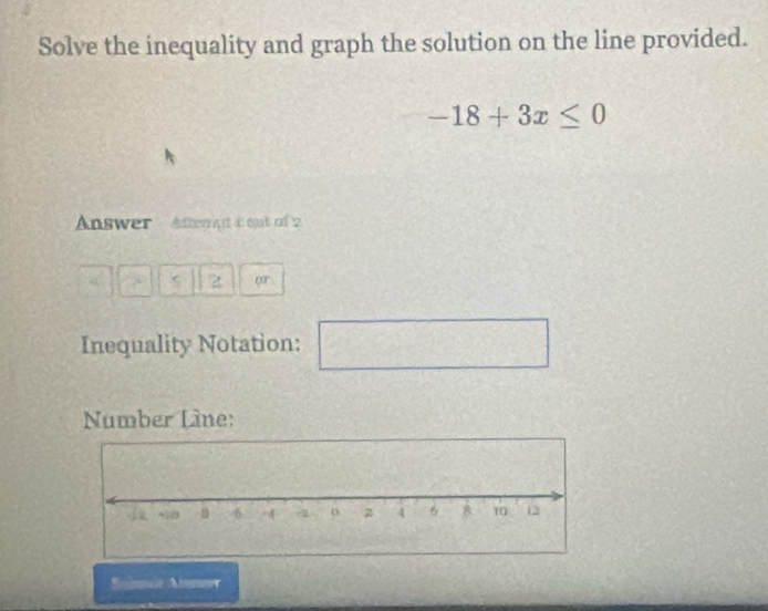 Solve the inequality and graph the solution on the line provided.
-18+3x≤ 0
Answer Aftempt aout of 2 
z er 
Inequality Notation: □ 
Number Line: 
Sae Almer