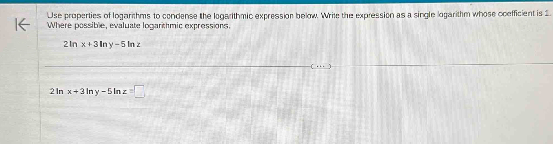 Use properties of logarithms to condense the logarithmic expression below. Write the expression as a single logarithm whose coefficient is 1.
Where possible, evaluate logarithmic expressions.
2 In x+3ln y-5ln z
2 In x+3ln y-5 In z=□