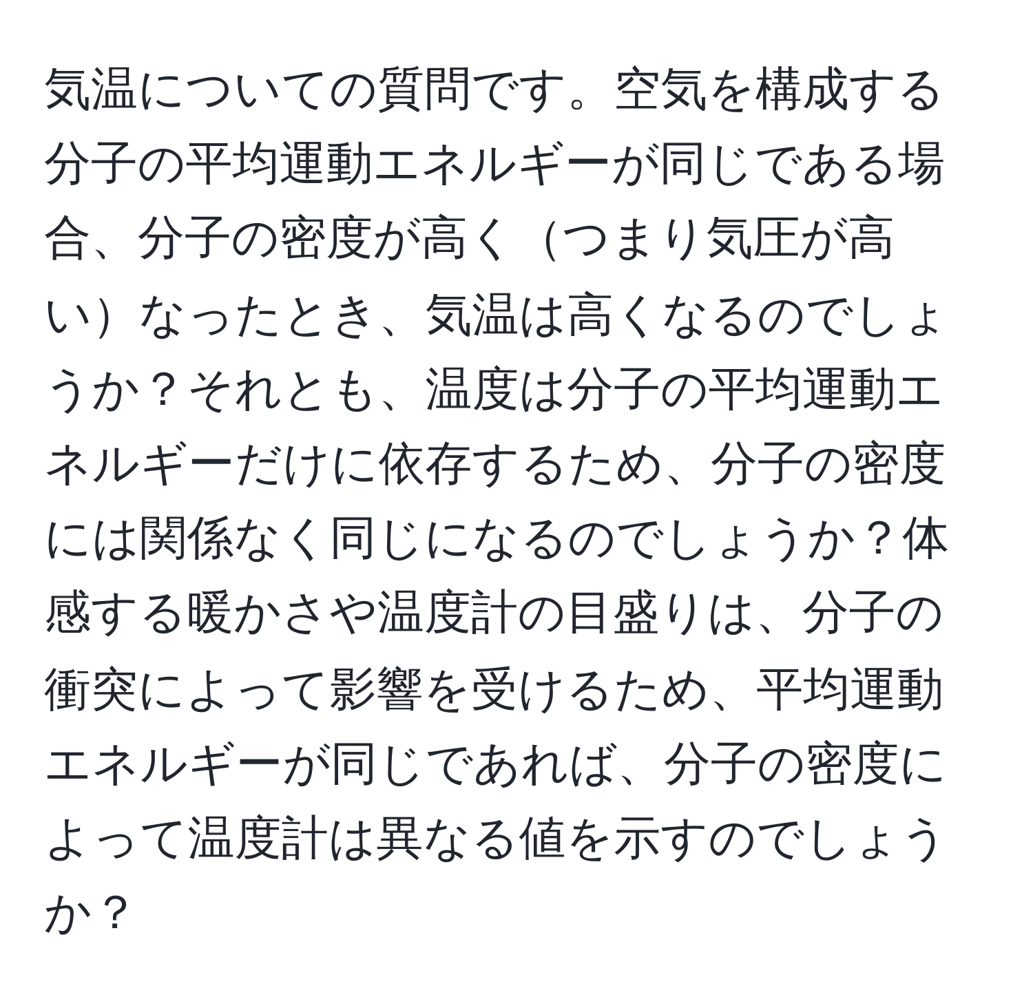 気温についての質問です。空気を構成する分子の平均運動エネルギーが同じである場合、分子の密度が高くつまり気圧が高いなったとき、気温は高くなるのでしょうか？それとも、温度は分子の平均運動エネルギーだけに依存するため、分子の密度には関係なく同じになるのでしょうか？体感する暖かさや温度計の目盛りは、分子の衝突によって影響を受けるため、平均運動エネルギーが同じであれば、分子の密度によって温度計は異なる値を示すのでしょうか？