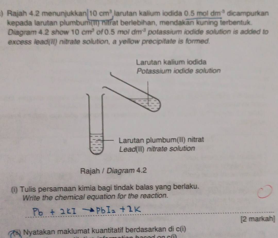 ) Rajah 4.2 menunjukkan 10cm^3 Jarutan kalium iodida 0.5moldm^(-3) dicampurkan 
kepada larutan plumbum(II) nitrat berlebihan, mendakan kuning terbentuk. 
Diagram 4.2 show 10cm^3 of 0.5moldm^3 potassium iodide solution is added to 
excess lead(II) nitrate solution, a yellow precipitate is formed. 
Rajah / Diagram 4.2 
(i) Tulis persamaan kimia bagi tindak balas yang berlaku. 
Write the chemical equation for the reaction. 
[2 markah] 
i) Nyatakan maklumat kuantitatif berdasarkan di c(i)
a(i)