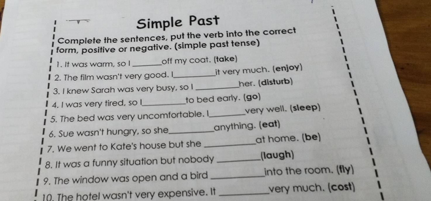 Simple Past 
Complete the sentences, put the verb into the correct 
form, positive or negative. (simple past tense) 
1. It was warm, so I _off my coat. (take) 
2. The film wasn't very good. I_ it very much. (enjoy) 
3. I knew Sarah was very busy, so I _her. (disturb) 
4. I was very tired, so I_ to bed early. (go) 
5. The bed was very uncomfortable. I _very well. (sleep) 
6. Sue wasn't hungry, so she_ anything. (eat) 
7. We went to Kate's house but she _at home. (be) 
8. It was a funny situation but nobody _(laugh) 
9. The window was open and a bird _into the room. (fly) 
10. The hotel wasn't very expensive. It _very much. (cost)