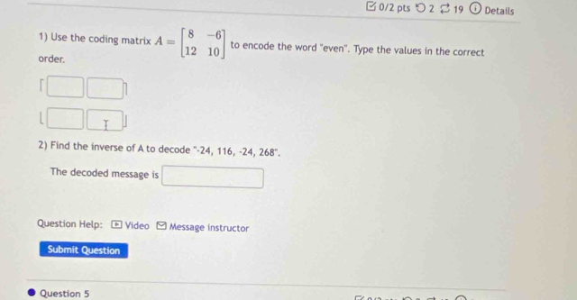 □ 0/2 pts つ 2 2 19 Details 
1) Use the coding matrix A=beginbmatrix 8&-6 12&10endbmatrix to encode the word "even". Type the values in the correct 
order. 
^ 
T 
2) Find the inverse of A to decode ' -24, 116, -24, 268°. 
The decoded message is^ . 
Question Help: * Video Message instructor 
Submit Question 
Question 5