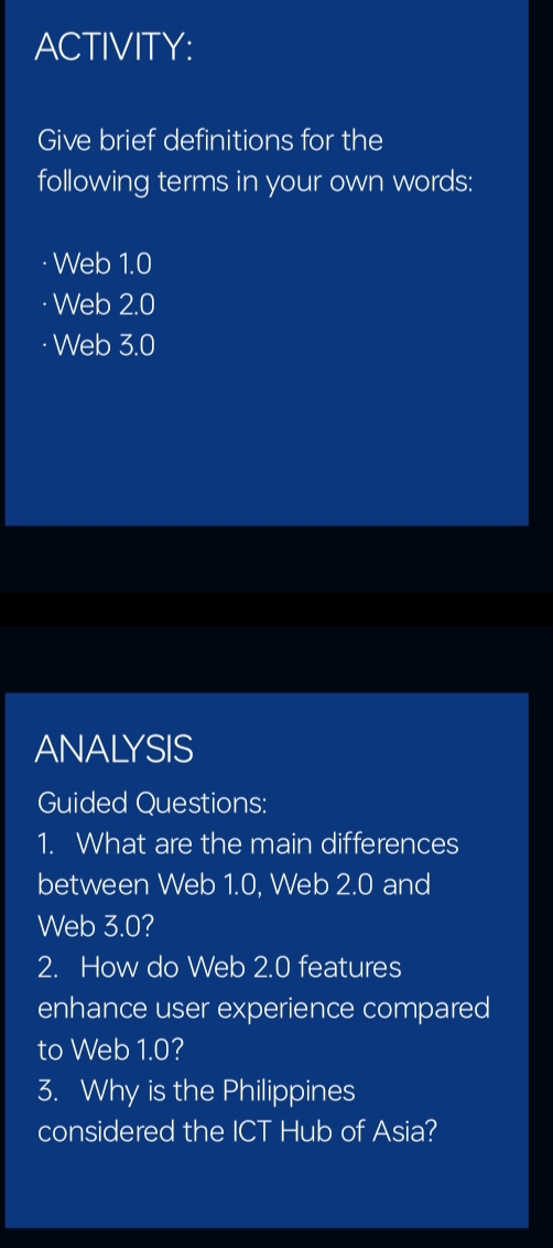 ACTIVITY: 
Give brief definitions for the 
following terms in your own words: 
Web 1.0
Web 2.0
Web 3.0
ANALYSIS 
Guided Questions: 
1. What are the main differences 
between Web 1.0, Web 2.0 and 
Web 3.0? 
2. How do Web 2.0 features 
enhance user experience compared 
to Web 1.0? 
3. Why is the Philippines 
considered the ICT Hub of Asia?