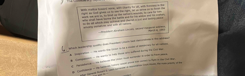 The Confederacy ca
With malice toward none, with charity for all, with firmness in the
right as God gives us to see the right, let us strive on to finish the
work we are in, to bind up the nation's wounds, to care for him
who shall have borne the battle and for his widow and his orphan,
to do all which may achieve and cherish a just and lasting peace
among ourselves and with all nations.
—President Abraham Lincoln, second inaugural address,
March 4, 1865
Which leadership quality does President Lincoin best demonstrate in this address?
_A Inspiration — He wants the Union to be a model of democracy for all nations.
B Compassion — He wants to help those who suffered during the Civil War.
C Persistence — He believes the Union must surrender in order to have peace.
D Confidence — He believes history would prove him correct to fight in the Civil War.
After General Robert E. Lee's surrender at Appomattox Court House, the main priority of the
as was to .'
===ident