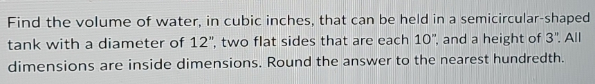 Find the volume of water, in cubic inches, that can be held in a semicircular-shaped 
tank with a diameter of 12'' , two flat sides that are each 10 ', and a height of 3'' All 
dimensions are inside dimensions. Round the answer to the nearest hundredth.