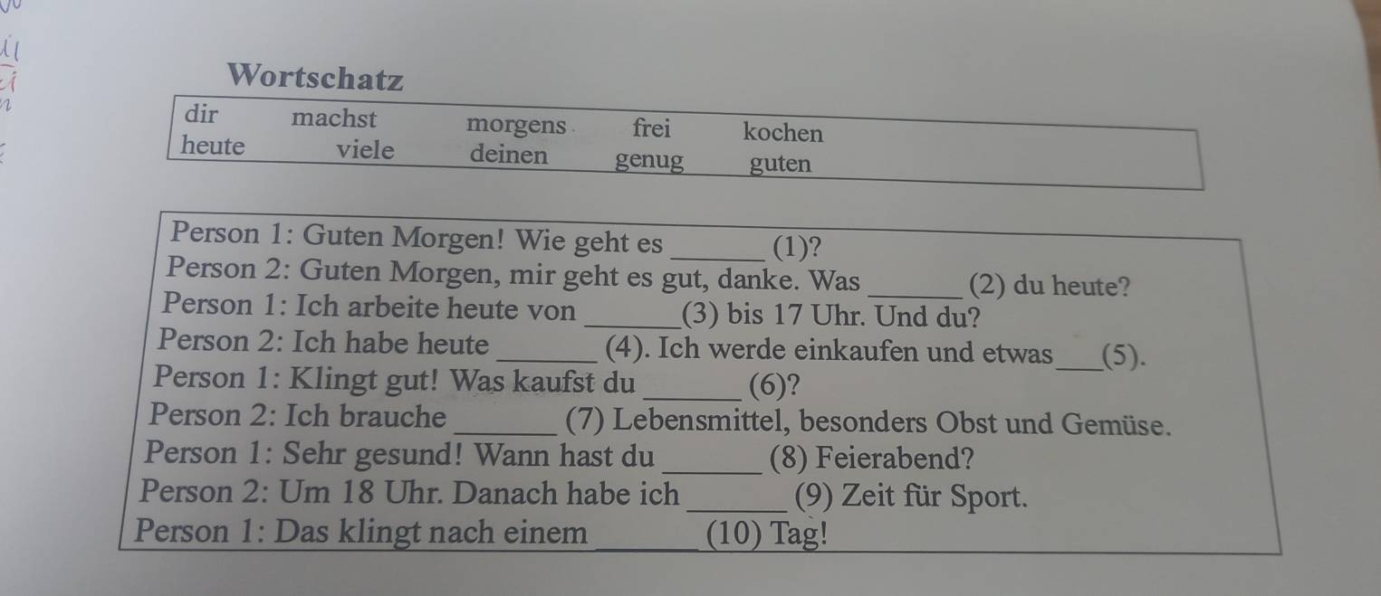 Wortschatz 
dir machst morgens frei kochen 
heute viele deinen genug guten 
Person 1: Guten Morgen! Wie geht es 
_(1)? 
Person 2: Guten Morgen, mir geht es gut, danke. Was _(2) du heute? 
Person 1: Ich arbeite heute von _(3) bis 17 Uhr. Und du? 
Person 2: Ich habe heute_ (4). Ich werde einkaufen und etwas_ (5). 
Person 1: Klingt gut! Was kaufst du _(6)? 
Person 2: Ich brauche _(7) Lebensmittel, besonders Obst und Gemüse. 
Person 1: Sehr gesund! Wann hast du _(8) Feierabend? 
Person 2: Um 18 Uhr. Danach habe ich _(9) Zeit für Sport. 
Person 1: Das klingt nach einem (10) Tag!