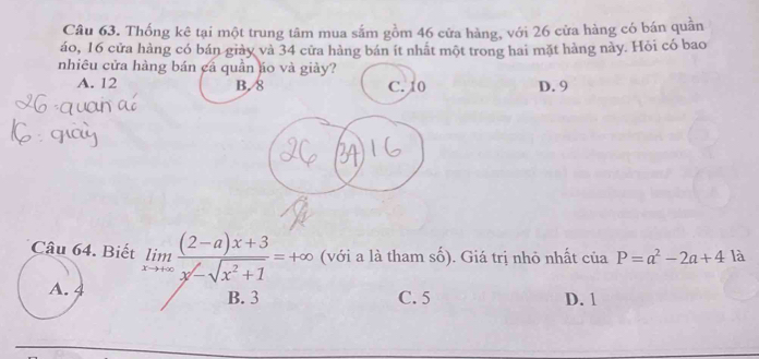 Thống kê tại một trung tâm mua sắm gồm 46 cửa hàng, với 26 cửa hàng có bán quần
áo, 16 cửa hàng có bán giảy và 34 cửa hàng bán ít nhất một trong hai mặt hàng này. Hỏi có bao
nhiêu cửa hàng bán cá quần áo và giảy?
A. 12 B. 8 C. 10 D. 9
Câu 64. Biết limlimits _xto +∈fty frac (2-a)x+3sqrt(-sqrt x^2+1)=+∈fty  (với a là tham số). Giá trị nhỏ nhất của P=a^2-2a+4k
A. 4 B. 3 C. 5 D. 1