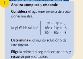 Analiza, completa y responde.
Considera el siguiente sistema de ecua-
ciones lineales:
(x,y)∈ R^2ta l que beginarrayl 2x-3y=0, -16x+24y=-8, 20x-30y=-8.endarray.
Determina el conjunto solución S de
este sistema.
Elige la primera y segunda ecuaciones, y
resuelve por sustitución.