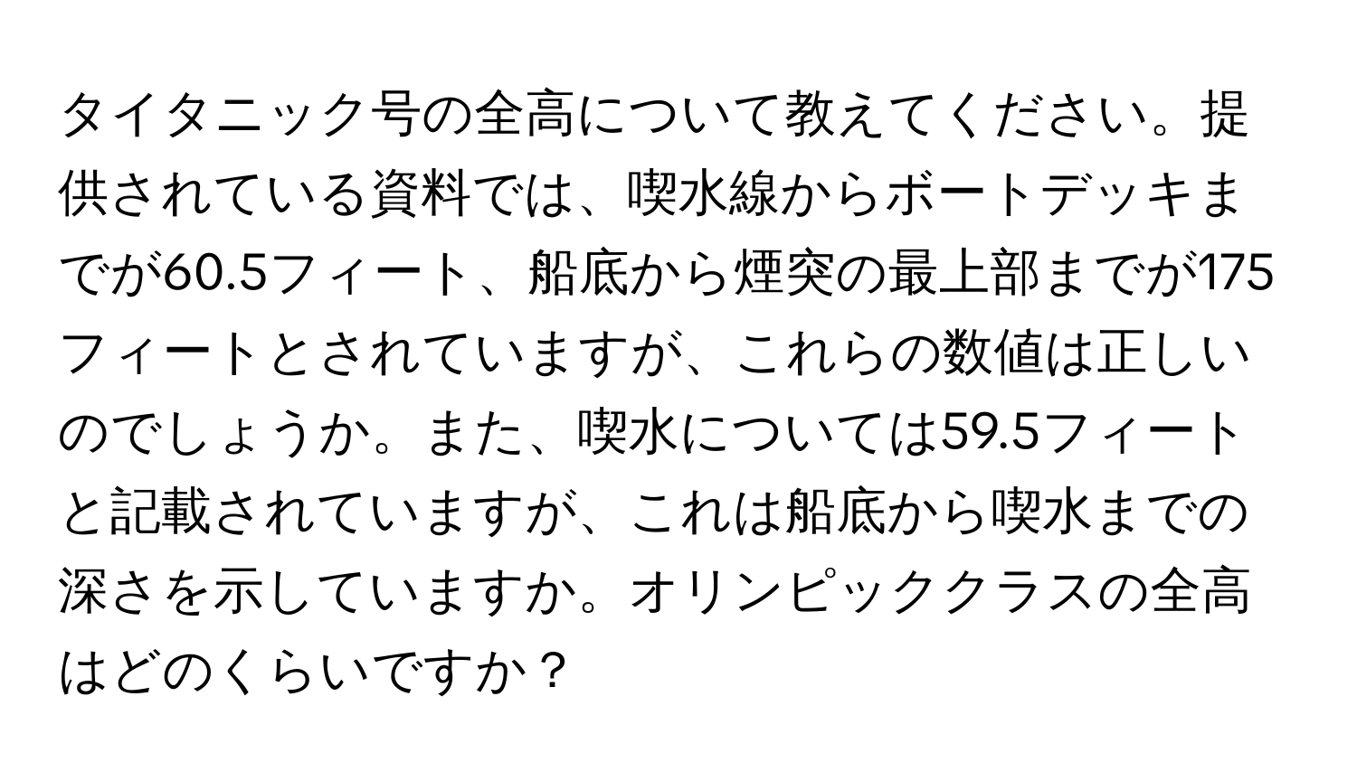 タイタニック号の全高について教えてください。提供されている資料では、喫水線からボートデッキまでが60.5フィート、船底から煙突の最上部までが175フィートとされていますが、これらの数値は正しいのでしょうか。また、喫水については59.5フィートと記載されていますが、これは船底から喫水までの深さを示していますか。オリンピッククラスの全高はどのくらいですか？
