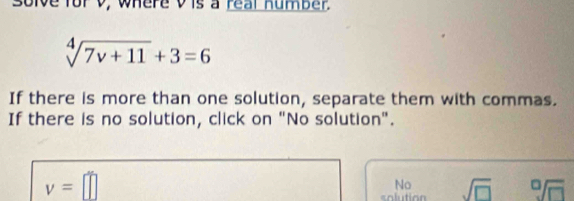 solve for V, where vis a real humber.
sqrt[4](7v+11)+3=6
If there is more than one solution, separate them with commas. 
If there is no solution, click on "No solution".
v=□
No 
solution sqrt(□ ) sqrt[0](□ )