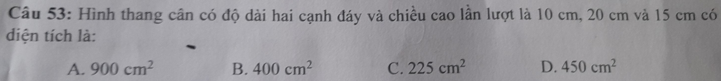 Hình thang cân có độ dài hai cạnh đáy và chiều cao lần lượt là 10 cm, 20 cm và 15 cm có
diện tích là:
A. 900cm^2 B. 400cm^2 C. 225cm^2 D. 450cm^2