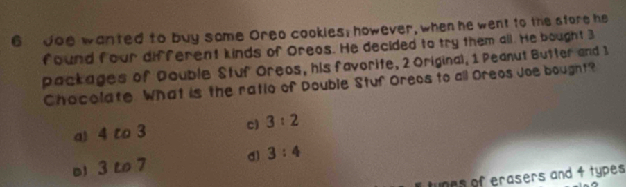 doe wanted to buy some Oreo cookies; however, when he went to the sfore he
found four different kinds of Oreos. He decided to try them all. He bought 3
packages of Double Stuf Oreos, his favorite, 2 Original, 1 Peanut Butter and 1
Chocolate What is the ratio of Double Stuf Oreos to all Oreos Joe bought?
a 4 to 3
c) 3:2
b 3 L 7 d) 3:4
tunes of erasers and 4 types