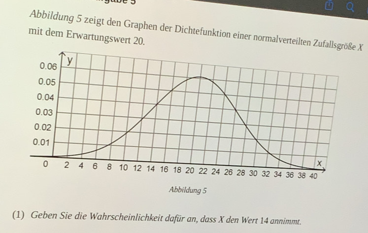 gabe 5 
Abbildung 5 zeigt den Graphen der Dichtefunktion einer normalverteilten Zufallsgröße X
mit dem Erwartungswert 20. 
Abbildung 5
(1) Geben Sie die Wahrscheinlichkeit dafür an, dass X den Wert 14 annimmt.