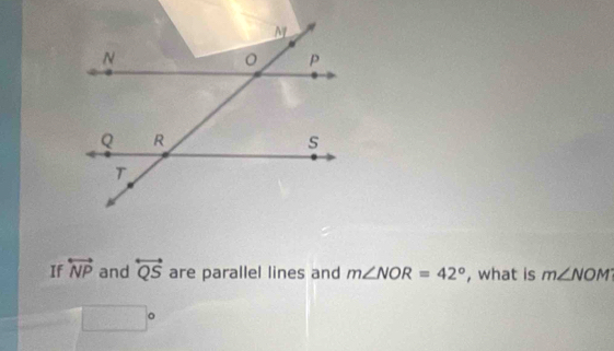 If overleftrightarrow NP and overleftrightarrow QS are parallel lines and m∠ NOR=42° , what is m∠ NOM
□ □