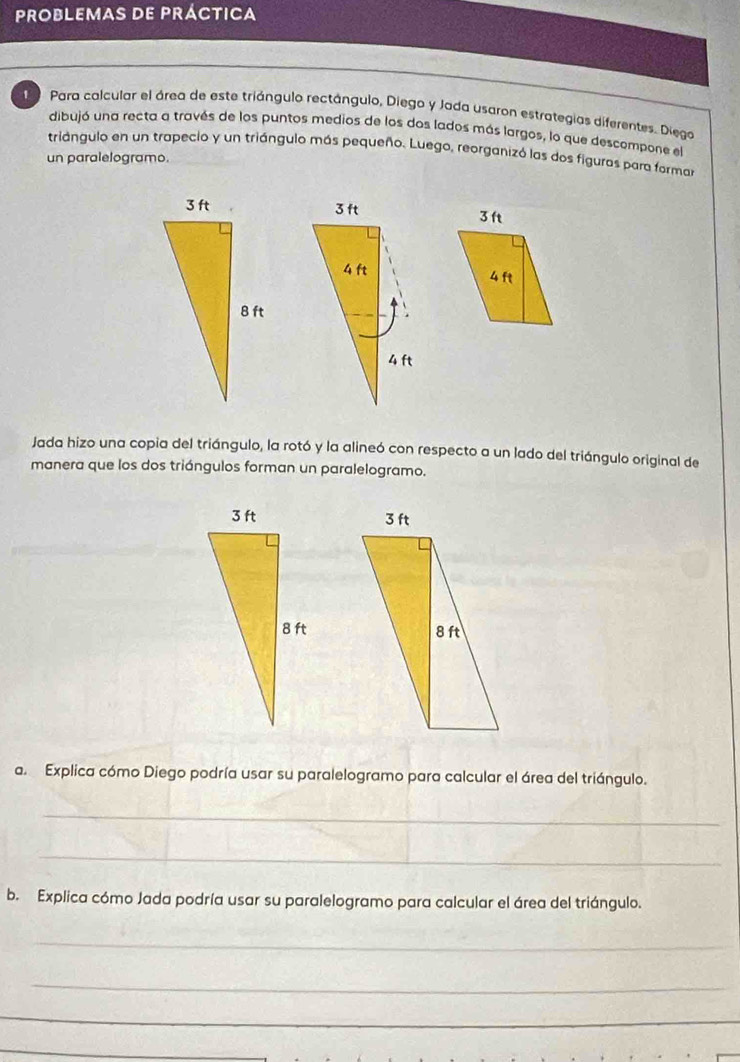 PROBLEMAS DE PRÁCTICA 
Para calcular el área de este triángulo rectángulo, Diego y Jada usaron estrategias diferentes. Diego 
dibujó una recta a través de los puntos medios de los dos lados más largos, lo que descompone el 
triángulo en un trapecio y un triángulo más pequeño. Luego, reorganizó las dos figuras para formar 
un paralelogramo. 


Jada hizo una copia del triángulo, la rotó y la alineó con respecto a un lado del triángulo original de 
manera que los dos triángulos forman un paralelogramo. 

a. Explica cómo Diego podría usar su paralelogramo para calcular el área del triángulo. 
_ 
_ 
b. Explica cómo Jada podría usar su paralelogramo para calcular el área del triángulo. 
_ 
_ 
_ 
_