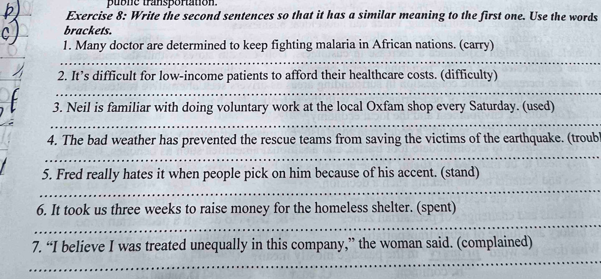 puble transportation. 
Exercise 8: Write the second sentences so that it has a similar meaning to the first one. Use the words 
brackets. 
1. Many doctor are determined to keep fighting malaria in African nations. (carry) 
_ 
2. It’s difficult for low-income patients to afford their healthcare costs. (difficulty) 
_ 
3. Neil is familiar with doing voluntary work at the local Oxfam shop every Saturday. (used) 
_ 
4. The bad weather has prevented the rescue teams from saving the victims of the earthquake. (troub 
_ 
5. Fred really hates it when people pick on him because of his accent. (stand) 
_ 
6. It took us three weeks to raise money for the homeless shelter. (spent) 
_ 
7. “I believe I was treated unequally in this company,” the woman said. (complained) 
_