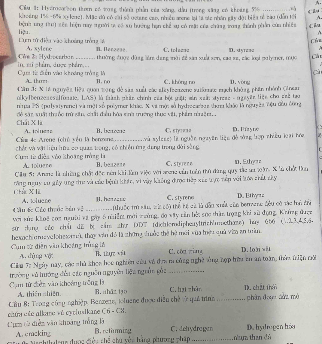 Cầu 1: Hydrocarbon thơm có trong thành phần của xăng, dầu (trong xăng có khoáng 5%          và
Câu
khoảng 1% -6% xylene). Mặc dù có chỉ số octane cao, nhiều arene lại là tác nhân gây đột biến tế bào (dẫn tới A.
bệnh ung thư) nên hiện nay người ta có xu hướng hạn chế sự có mặt của chúng trong thành phần của nhiên Câu
liệu. A
Cụm từ điền vào khoảng trống là Câu
A. xylene B. Benzene. C. toluene D. styrene
A
Câu 2: Hydrocarbon ._ thường được dùng làm dung môi đề sản xuất sơn, cao su, các loại polymer, mực Câu
in, mĩ phẩm, dược phẩm,...
Cụm từ điền vào khoảng trống là Câ
A. thơm B. no C. không no D. vòng
Câu 3: X là nguyên liệu quan trọng để sản xuất các alkylbenzene sulfonate mạch không phân nhánh (linear
alkylbenzenesulfonate, LAS) là thành phần chính của bột giặt; sản xuất styrene - nguyên liệu cho chế tạo
nhựa PS (polystyrene) và một số polymer khác. X và một số hydrocarbon thơm khác là nguyên liệu đầu dùng
để sản xuất thuốc trừ sâu, chất điều hòa sinh trưởng thực vật, phầm nhuộm...
Chất X là
A. toluene B. benzene C. styrene D. Ethyne
C
Câu 4: Arene (chủ yếu là benzene,_ xvà xylene) là nguồn nguyên liệu đề tổng hợp nhiều loại hóa ta
chất và vật liệu hữu cơ quan trọng, có nhiều ứng dụng trong đời sống.
C
Cụm từ điền vào khoảng trống là c
A. toluene B. benzene C. styrene D. Ethyne
Câu 5: Arene là những chất độc nên khi làm việc với arene cần tuân thủ đúng quy tắc an toàn. X là chất làm
tăng nguy cơ gây ung thư và các bệnh khác, vì vậy không được tiếp xúc trực tiếp với hóa chất này.
Chất X là
A. toluene B. benzene C. styrene D. Ethyne
Câu 6: Các thuốc bảo vệ _1(thuốc trừ sâu, trừ cỏ) thế hệ cũ là dẫn xuất của benzene đều có tác hại đối
với sức khoẻ con người và gây ô nhiễm môi trường, do vậy cần hết sức thận trọng khi sử dụng. Không được
sử dụng các chất đã bị cấm như DDT (dichlorodiphenyltrichloroethane) hay 666 (1,2,3,4,5,6-
hexachlorocyclohexane), thay vào đó là những thuốc thế hệ mới vừa hiệu quả vừa an toàn.
Cụm từ điền vào khoảng trống là
C. côn trùng
A. động vật B. thực vật D. loài vật
Câu 7: Ngày nay, các nhà khoa học nghiên cứu và đưa ra công nghệ tổng hợp hữu cơ an toàn, thân thiện môi
trường và hướng đến các nguồn nguyên liệu nguồn gốc_
Cụm từ điền vào khoảng trống là
A. thiên nhiên. B. nhân tạo C. hạt nhân D. chất thải
Câu 8: Trong công nghiệp, Benzene, toluene được điều chế từ quá trình _phân đoạn dầu mỏ
chứa các alkane và cycloalkane C6 - C8.
Cụm từ điền vào khoảng trống là
A. cracking B. reforming C. dehydrogen
D. hydrogen hóa
Naphthalene được điều chế chủ yếu bằng phương pháp _tnhựa than đá