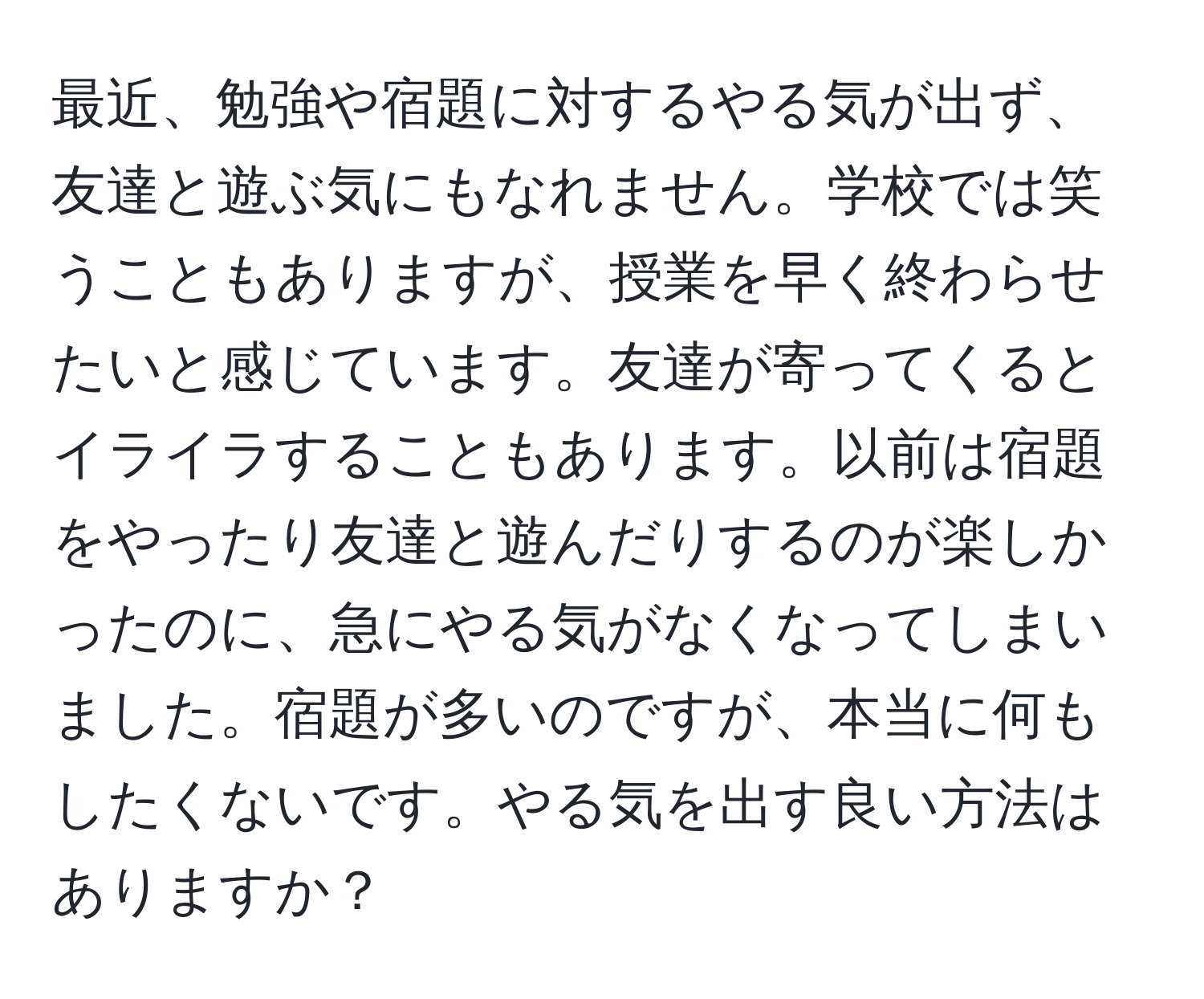 最近、勉強や宿題に対するやる気が出ず、友達と遊ぶ気にもなれません。学校では笑うこともありますが、授業を早く終わらせたいと感じています。友達が寄ってくるとイライラすることもあります。以前は宿題をやったり友達と遊んだりするのが楽しかったのに、急にやる気がなくなってしまいました。宿題が多いのですが、本当に何もしたくないです。やる気を出す良い方法はありますか？