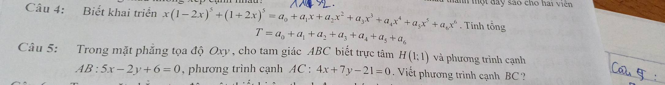 thành mhột đây sao cho hai viên 
Câu 4: Biết khai triển x(1-2x)^5+(1+2x)^5=a_0+a_1x+a_2x^2+a_3x^3+a_4x^4+a_5x^5+a_6x^6. Tính that O ng
T=a_0+a_1+a_2+a_3+a_4+a_5+a_6
Câu 5: Trong mặt phẳng tọa độ Oxy , cho tam giác ABC biết trực tâm H(1;1) và phương trình cạnh
AB:5x-2y+6=0 , phương trình cạnh AC : 4x+7y-21=0. Viết phương trình cạnh BC ?