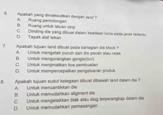 Apakah yang dimaksudkan dengan land ?
A. Ruang pemotongan
B. Ruang untuk laluan strip
C. Dinding die yang dibuat dalam keadaan lurus pada jarak tertentu
D. Tapak alat tekan
7. Apakah tujuan land dibuat pada bahagian die block ?
A. Untuk mengelak punch dan die pecah atau retak
B. Untuk mengurangkan gerigis(bur)
C. Untuk menjimatkan kos pembuatan
D. Untuk mempercepatkan pengeluaran produk
8. Apakah tujuan sudut kelegaan dibuat dibawah land dalam die ?
A. Untuk mencantikkan die
B. Untuk memudahkan aligment die
C. Untuk mengelakkan blak atau slug terperangkap dalam die
D. Untuk memudahkan pemasangan