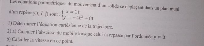 Les équations paramétriques du mouvement d'un solide se déplaçant dans un plan muni 
d'un repère (O,vector i,vector j) sont : beginarrayl x=2t y=-4t^2+8tendarray.
1) Déterminer l’équation cartésienne de la trajectoire. 
2) a) Calculer l’abscisse du mobile lorsque celui-ci repasse par l’ordonnée y=0. 
b) Calculer la vitesse en ce point.