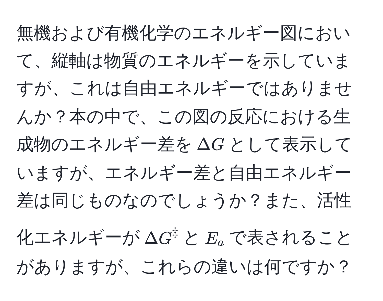 無機および有機化学のエネルギー図において、縦軸は物質のエネルギーを示していますが、これは自由エネルギーではありませんか？本の中で、この図の反応における生成物のエネルギー差を$Delta G$として表示していますが、エネルギー差と自由エネルギー差は同じものなのでしょうか？また、活性化エネルギーが$Delta G^ddagger$と$E_a$で表されることがありますが、これらの違いは何ですか？