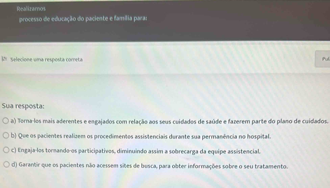 Realizamos
processo de educação do paciente e família para:
≡ Selecione uma resposta correta Pul
Sua resposta:
a) Torna-los mais aderentes e engajados com relação aos seus cuidados de saúde e fazerem parte do plano de cuidados.
b) Que os pacientes realizem os procedimentos assistenciais durante sua permanência no hospital.
c) Engaja-los tornando-os participativos, diminuindo assim a sobrecarga da equipe assistencial.
d) Garantir que os pacientes não acessem sites de busca, para obter informações sobre o seu tratamento.