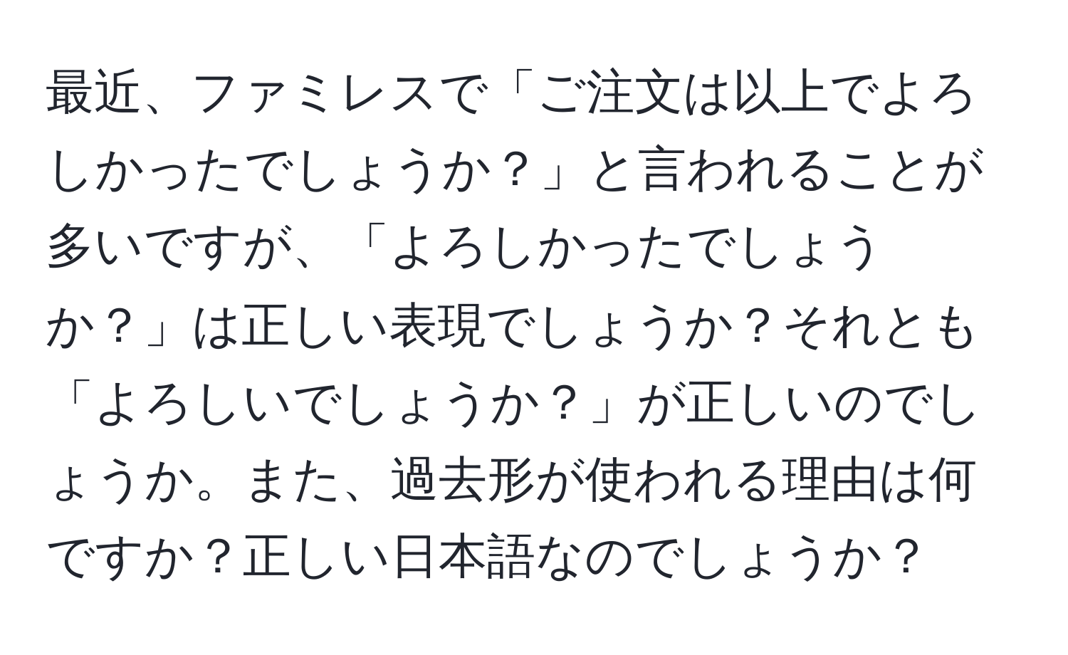 最近、ファミレスで「ご注文は以上でよろしかったでしょうか？」と言われることが多いですが、「よろしかったでしょうか？」は正しい表現でしょうか？それとも「よろしいでしょうか？」が正しいのでしょうか。また、過去形が使われる理由は何ですか？正しい日本語なのでしょうか？