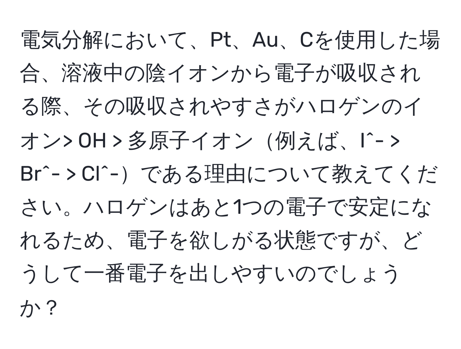 電気分解において、Pt、Au、Cを使用した場合、溶液中の陰イオンから電子が吸収される際、その吸収されやすさがハロゲンのイオン> OH > 多原子イオン例えば、I^- > Br^- > Cl^-である理由について教えてください。ハロゲンはあと1つの電子で安定になれるため、電子を欲しがる状態ですが、どうして一番電子を出しやすいのでしょうか？