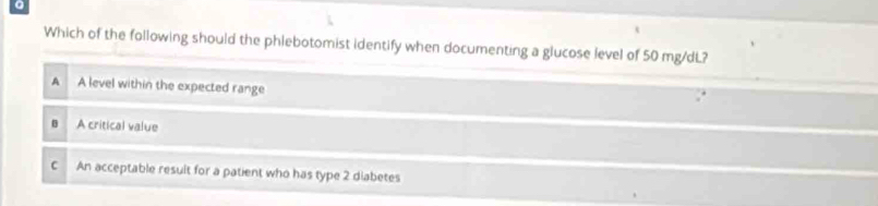 Which of the following should the phlebotomist identify when documenting a glucose level of 50 mg/dL?
A A level within the expected range
A critical value
C An acceptable result for a patient who has type 2 diabetes