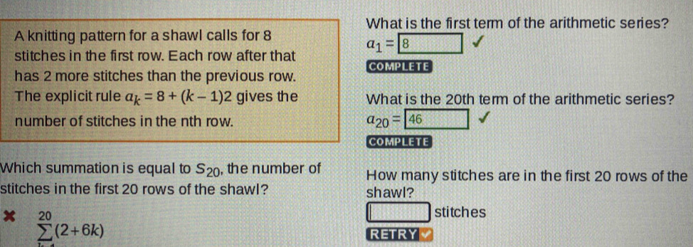 What is the first term of the arithmetic series? 
A knitting pattern for a shawl calls for 8
stitches in the first row. Each row after that a_1= 8
has 2 more stitches than the previous row. COMPLETE 
The explicit rule a_k=8+(k-1)2 gives the What is the 20th term of the arithmetic series? 
number of stitches in the nth row. a_20= 46
COMPLETE 
Which summation is equal to S_20 , the number of How many stitches are in the first 20 rows of the 
stitches in the first 20 rows of the shawl? shawl? 
x sumlimits _(i=4)^(20)(2+6k)
stitches 
RETRY