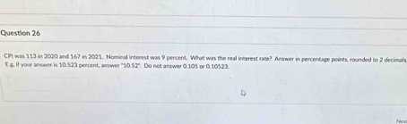 CPI was 113 in 2020 and 167 in 2021. Nominal interest was 9 percent. What was the real interest abe^ Answer in percentage points, rounded to 2 decimah 
Eg. if your answer is 10.523 peecent, answer 052 * Do not answer 0.105 or 0.10523. 
Nex