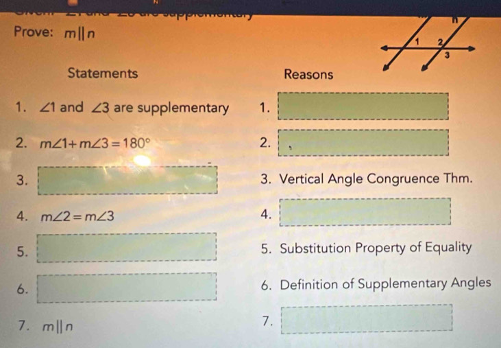 Prove: mparallel n
Statements Reasons 
1. ∠ 1 and ∠ 3 are supplementary 1. 
2. m∠ 1+m∠ 3=180° 2. 
3. 3. Vertical Angle Congruence Thm. 
4. m∠ 2=m∠ 3
4. 
5. 5. Substitution Property of Equality 
6. 6. Definition of Supplementary Angles 
7. m||n
7.