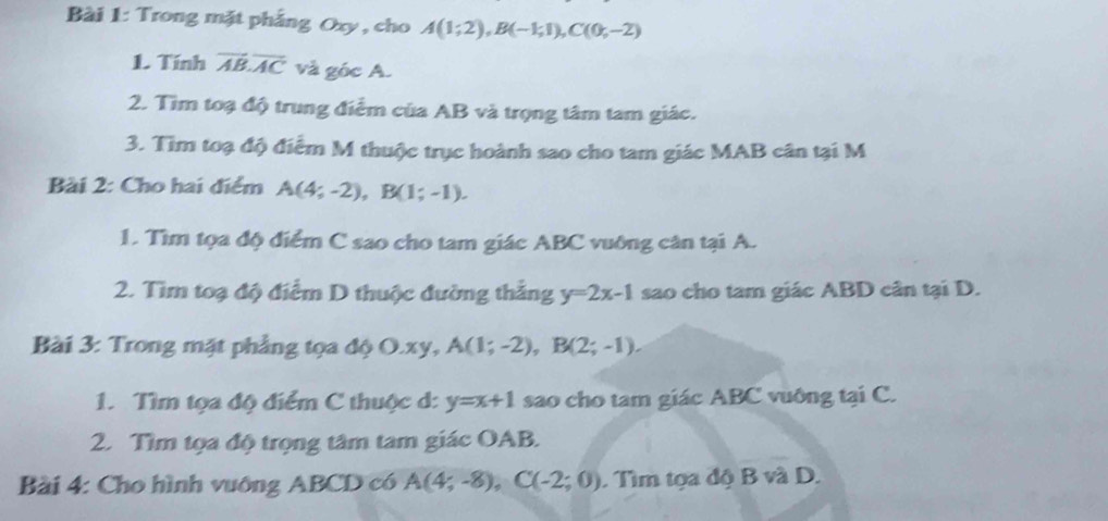 Trong mặt phẳng Oxy , cho A(1;2), B(-1;1), C(0;-2)
1. Tính vector AB.vector AC và góc A. 
2. Tìm toạ độ trung điểm của AB và trọng tâm tam giác. 
3. Tìm toạ độ điểm M thuộc trục hoành sao cho tam giác MAB cân tại M 
Bài 2: Cho hai điểm A(4;-2), B(1;-1). 
1. Tìm tọa độ điểm C sao cho tam giác ABC vuỡng cân tại A. 
2. Tìm toạ độ điểm D thuộc đường thắng y=2x-1 sao cho tam giác ABD cân tại D. 
Bài 3: Trong mặt phẳng tọa độ O. xy, A(1;-2), B(2;-1). 
1. Tìm tọa độ điểm C thuộc d: y=x+1 sao cho tam giác ABC vuông tại C. 
2. Tìm tọa độ trọng tâm tam giác OAB. 
Bài 4: Cho hình vuông ABCD có A(4;-8), C(-2;0). Tìm tọa độ B và D.