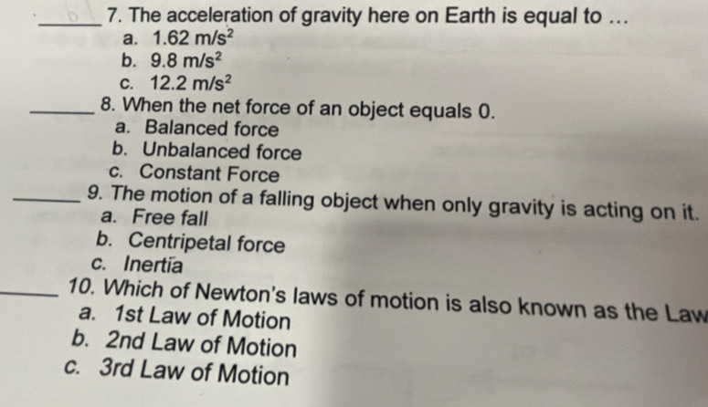 The acceleration of gravity here on Earth is equal to ...
a. 1.62m/s^2
b. 9.8m/s^2
C. 12.2m/s^2
_8. When the net force of an object equals 0.
a. Balanced force
b. Unbalanced force
c. Constant Force
_9. The motion of a falling object when only gravity is acting on it.
a. Free fall
b. Centripetal force
c. Inertia
_10. Which of Newton's laws of motion is also known as the Law
a. 1st Law of Motion
b. 2nd Law of Motion
c. 3rd Law of Motion