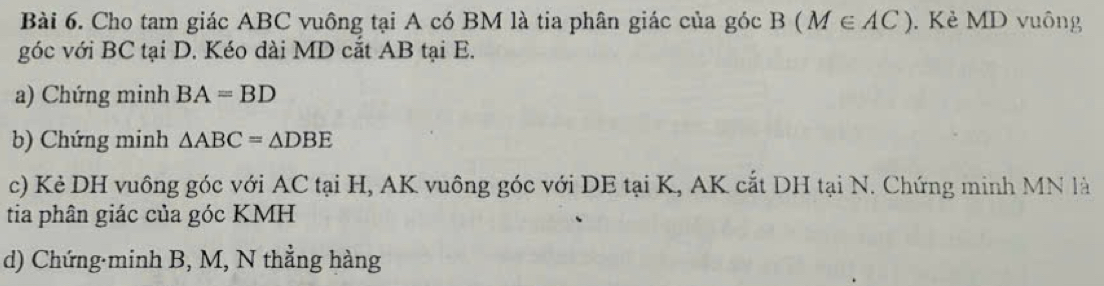 Cho tam giác ABC vuông tại A có BM là tia phân giác của góc B(M∈ AC). Kẻ MD vuông 
góc với BC tại D. Kéo dài MD cắt AB tại E. 
a) Chứng minh BA=BD
b) Chứng minh △ ABC=△ DBE
c) Kẻ DH vuông góc với AC tại H, AK vuông góc với DE tại K, AK cắt DH tại N. Chứng minh MN là 
tia phân giác của góc KMH
d) Chứng·minh B, M, N thẳng hàng