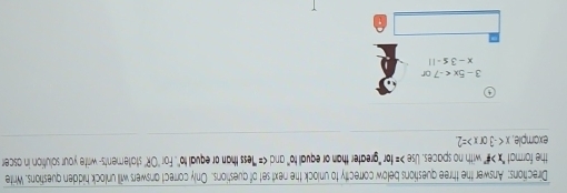 Directions: Answer the three questions below correctty to unlock the next set of questions. Only correct answers will unlock hidden questions. Write 
the format "x> #" with no spaces. Use =10 r "greater than or equall to' and ''less than or equal to''. For ''OR' statements- write your solution in ascer 
example x =2
3-5x
x-3≤ -11