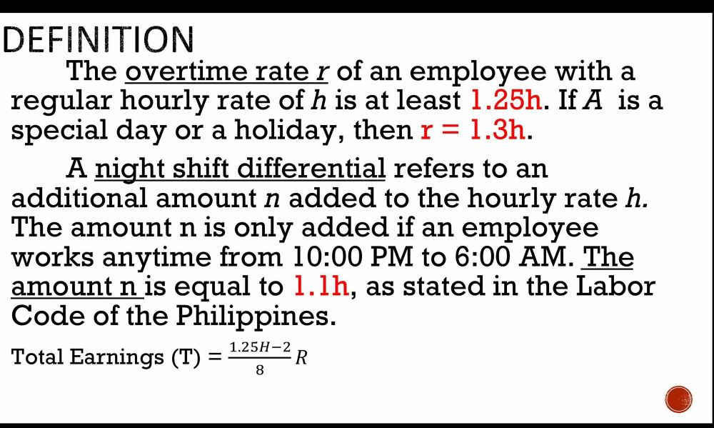 DEFINITION 
The overtime rate r of an employee with a 
regular hourly rate of h is at least 1.25h. If A is a 
special day or a holiday, then r=1.3h. 
A night shift differential refers to an 
additional amount n added to the hourly rate h. 
The amount n is only added if an employee 
works anytime from 10:00 PM to 6:00 AM. The 
amount n is equal to 1.1h, as stated in the Labor 
Code of the Philippines. 
Total Earnings (T)= (1.25H-2)/8 R