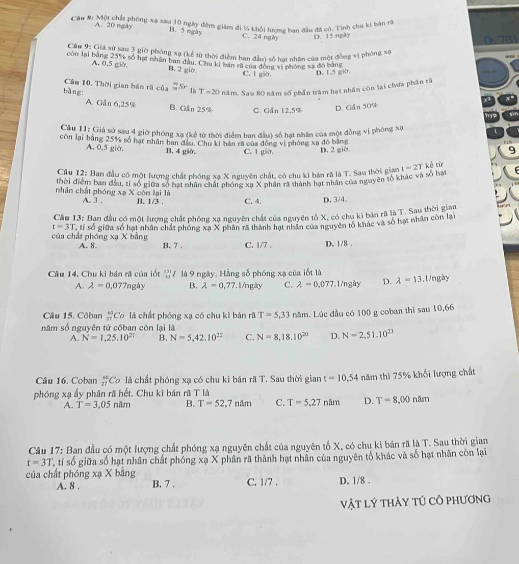 Cầu 8: Một chất phóng xạ sau 10 ngày đêm giám đi ¾ khối lượng ban đầu đã có. Tính chu ki bản rã
A. 20 ngày
B. 5 ngày C. 24 ngày D. 15 ngày
0.781
Câu 9: Giả sử sau 3 giờ phóng xạ (kể từ thời điểm ban đầu) số hạt nhân của một đồng vị phóng xạ
còn lại bằng 25% số hạt nhân ban đầu. Chu kì bán rã của đồng vị phóng xạ đó bằng
A. 0,5 giờ. B. 2 giờ.
C. 1 giờ. D. 1,5 giờ.
Câu 10. Thời gian bán rã của _(38)^(90)Sr là
bàng: T=20 năm. Sau 80 năm số phần trăm hạt nhân còn lại chưa phân rã
A. Gần 6,25% B. Gần 25% C. Gần 12,5% D. Gần 50%
Câu 11: Giả sử sau 4 giờ phóng xạ (kể từ thời điểm ban đầu) số hạt nhân của một đồng vị phóng xạ
còn lại bằng 25% số hạt nhân ban đầu. Chu kì bán rã của đòng vị phóng xạ đó băng
A. 0,5 giờ. B. 4 giờ. C. 1 giờ. D. 2 giờ. 9
Câu 12: Ban đầu có một lượng chất phóng xạ X nguyên chất, có chu kì bán rã là T. Sau thời gian t=2T kề từ f 
thời điểm ban đầu, tỉ số giữa số hạt nhân chất phóng xạ X phân rã thành hạt nhân của nguyên tố khác và số hạt
nhân chất phóng xạ X còn lại là
A. 3 . B. 1/3 . C. 4. D. 3/4.
Câu 13: Ban đầu có một lượng chất phóng xạ nguyên chất của nguyên tố X, có chu kì bán rã là T. Sau thời gian
t=3T T tỉ số giữa số hạt nhân chất phóng xạ X phân rã thành hạt nhân của nguyên tố khác và số hạt nhân còn lại
của chất phóng xạ X bằng
A. 8. B. 7 . C. 1/7 . D. 1/8 .
Câu 14. Chu kì bán rã của iốt beginarrayr 13 53endarray 7 là 9 ngày. Hằng số phóng xạ của iốt là
A. lambda =0.077ng ày B. lambda =0,77.1/ngày C. lambda =0,077.1/ngày D. lambda =13.1/ngày
Câu 15. Côban _(27)^(60)C o là chất phóng xạ có chu kì bán rã T=5,33nam. Lúc đầu có 100 g coban thì sau 10,66
năm số nguyên tử côban còn lại là
A. N=1,25.10^(21) B. N=5,42.10^(22) C. N=8,18.10^(20) D. N=2,51.10^(23)
Câu 16. Coban _(27)^(60)Co là chất phóng xạ có chu kì bán rã T. Sau thời gian t=10,54 năm thì 75% khối lượng chất
phóng xạ ấy phân rã hết. Chu kì bán rã T là
A. T=3,05nam B. T=52,7nam C. T=5,27nam D. T=8,00nam
Câu 17: Ban đầu có một lượng chất phóng xạ nguyên chất của nguyên tố X, có chu kì bán rã là T. Sau thời gian
t=3T C, tỉ số giữa số hạt nhân chất phóng xạ X phân rã thành hạt nhân của nguyên tố khác và số hạt nhân còn lại
của chất phóng xạ X bằng
A. 8 . B. 7 . C. 1/7 . D. 1/8 .
vật lý thày tÚ cô phương