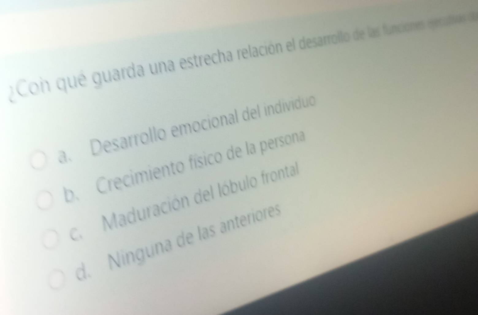 Con qué guarda una estrecha relación el desarrollo de las funciones ejecativas de
a. Desarrollo emocional del individuo
b. Crecimiento físico de la persona
c. Maduración del lóbulo fronta
d. Ninguna de las anteriores