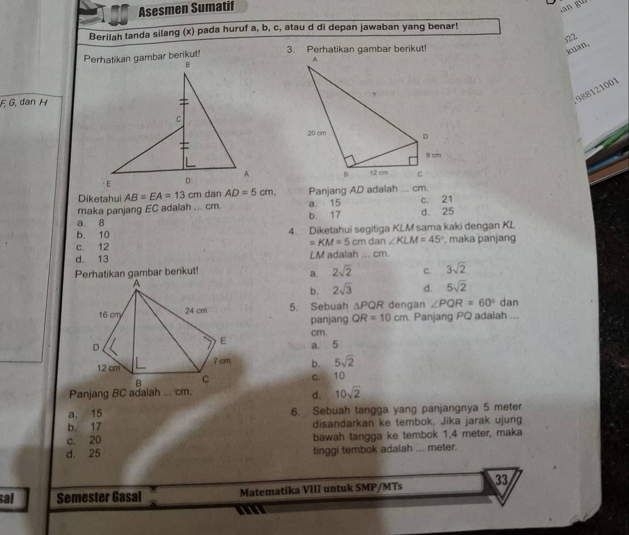 Asesmen Sumatif
an g 
Berilah tanda silang (x) pada huruf a, b, c, atau d di depan jawaban yang benar!
)22
3. Perhatikan gambar berikut! kuan,
F, G, dan H
988121001
Diketahui AB=EA=13cm Panjang AD adalah ... cm.
maka panjang EC adalah ... cm. a. 15 c. 21
b. 17 d. 25
a. 8
b. 10 4. Diketahui segitiga KLM sama kaki dengan KL
=KM=5cm dan ∠ KLM=45°
c. 12 , maka panjang
d. 13 LM adalah ... cm.
Perhatikan gambar berikut!
a. 2sqrt(2) C. 3sqrt(2)
b. 2sqrt(3) d. 5sqrt(2)
5. Sebuah △ PQR dengan ∠ PQR=60° dan
panjang QR=10cm. Panjang PQ adalah ...
cm.
a. 5
b. 5sqrt(2)
c. 10
Panjang BC adalah ... cm.
d. 10sqrt(2)
a. 15 6. Sebuah tangga yang panjangnya 5 meter
b. 17 disandarkan ke tembok. Jika jarak ujung
c. 20 bawah tangga ke tembok 1,4 meter, maka
d. 25
tinggi tembok adalah ... meter.
33
sal Semester Gasal Matematika VIII untuk SMP/MTs