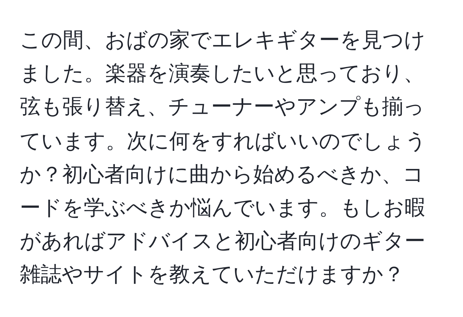 この間、おばの家でエレキギターを見つけました。楽器を演奏したいと思っており、弦も張り替え、チューナーやアンプも揃っています。次に何をすればいいのでしょうか？初心者向けに曲から始めるべきか、コードを学ぶべきか悩んでいます。もしお暇があればアドバイスと初心者向けのギター雑誌やサイトを教えていただけますか？