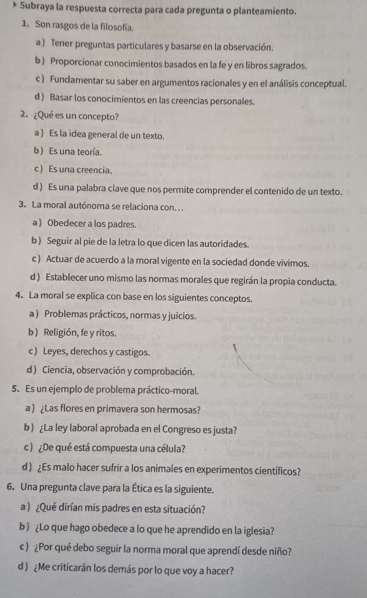 Subraya la respuesta correcta para cada pregunta o planteamiento.
1. Son rasgos de la filosofía.
a ) Tener preguntas particulares y basarse en la observación.
b) Proporcionar conocimientos basados en la fe y en libros sagrados.
c) Fundamentar su saber en argumentos racionales y en el análisis conceptual.
d ) Basar los conocimientos en las creencias personales.
2. ¿Qué es un concepto?
a ) Es la idea general de un texto.
b) Es una teoría.
c ) Es una creencia.
d ) Es una palabra clave que nos permite comprender el contenido de un texto.
3. La moral autónoma se relaciona con...
a ) Obedecer a los padres.
b ) Seguir al pie de la letra lo que dicen las autoridades.
c ) Actuar de acuerdo a la moral vigente en la sociedad donde vivimos.
d ) Establecer uno mismo las normas morales que regirán la propia conducta.
4. La moral se explica con base en los siguientes conceptos.
a ) Problemas prácticos, normas y juicios.
b) Religión, fe y ritos.
c) Leyes, derechos y castigos.
d ) Ciencia, observación y comprobación.
5. Es un ejemplo de problema práctico-moral.
a  ¿Las flores en primavera son hermosas?
b¿La ley laboral aprobada en el Congreso es justa?
c ) ¿De qué está compuesta una célula?
d ) ¿Es malo hacer sufrir a los animales en experimentos científicos?
6. Una pregunta clave para la Ética es la siguiente.
a ) ¿Qué dirían mis padres en esta situación?
b) ¿Lo que hago obedece a lo que he aprendido en la iglesia?
c ) ¿Por qué debo seguir la norma moral que aprendí desde niño?
d ) ¿Me criticarán los demás por lo que voy a hacer?