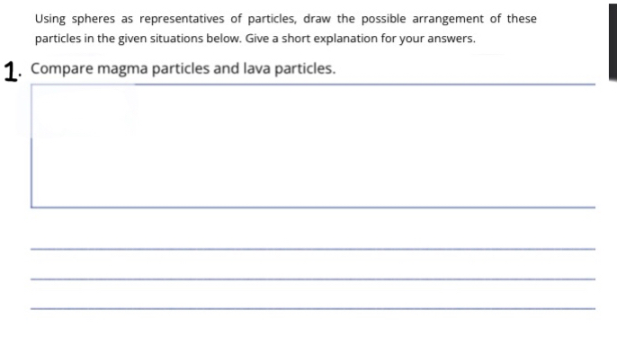 Using spheres as representatives of particles, draw the possible arrangement of these 
particles in the given situations below. Give a short explanation for your answers. 
1. Compare magma particles and lava particles. 
_ 
_ 
_ 
_ 
_