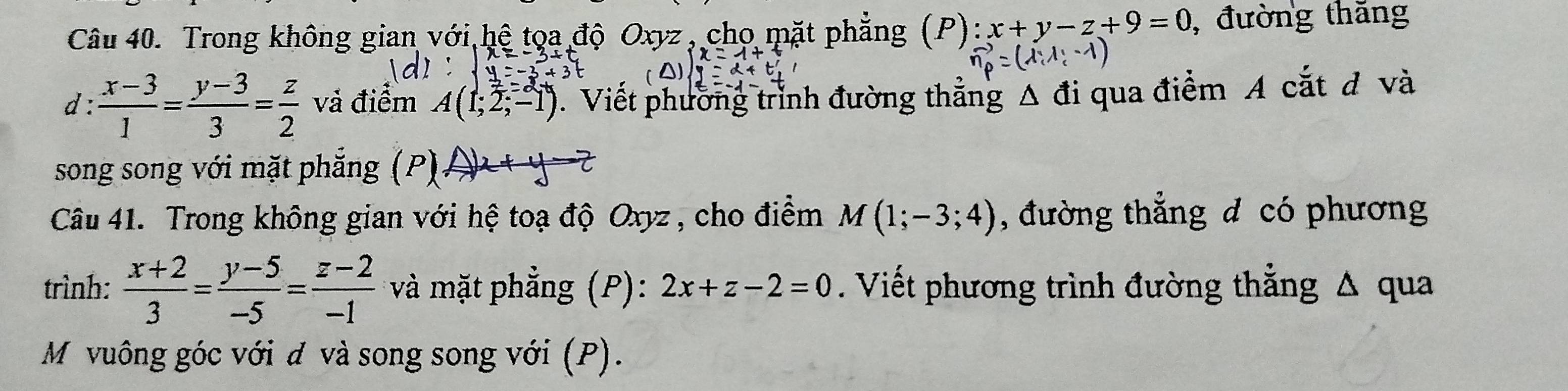 Trong không gian với hệ tọa độ Oxyz , chọ mặt phẳng (P): x+y-z+9=0 , đường thăng 
d :  (x-3)/1 = (y-3)/3 = z/2  và điểm A(1;2;-1). Viết phường trình đường thẳng Δ đi qua điểm A cắt đ và 
song song với mặt phẳng (P) A)x+y-z
Câu 41. Trong không gian với hệ toạ độ Oxyz, cho điểm M(1;-3;4) , đường thẳng đ có phương 
trình:  (x+2)/3 = (y-5)/-5 = (z-2)/-1  *và mặt phẳng (P): 2x+z-2=0. Viết phương trình đường thẳng Δ qua 
M vuông góc với đ và song song với (P).