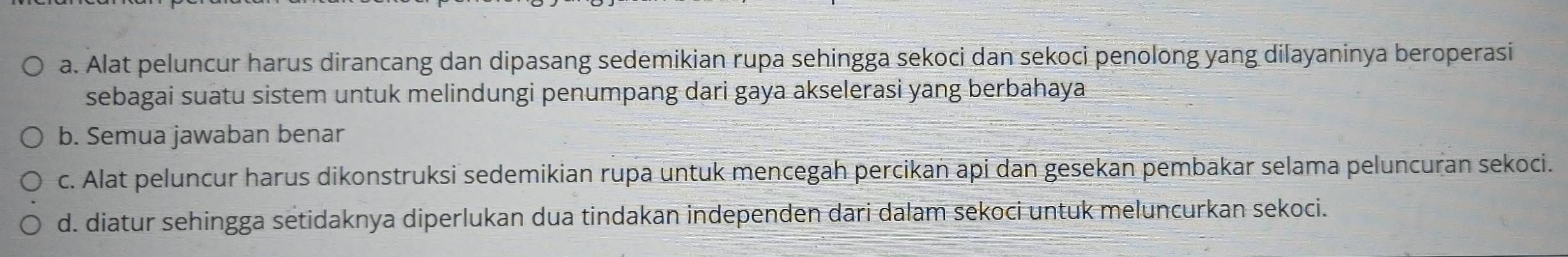 Alat peluncur harus dirancang dan dipasang sedemikian rupa sehingga sekoci dan sekoci penolong yang dilayaninya beroperasi
sebagai suatu sistem untuk melindungi penumpang dari gaya akselerasi yang berbahaya
b. Semua jawaban benar
c. Alat peluncur harus dikonstruksi sedemikian rupa untuk mencegah percikan api dan gesekan pembakar selama peluncuran sekoci.
d. diatur sehingga setidaknya diperlukan dua tindakan independen dari dalam sekoci untuk meluncurkan sekoci.