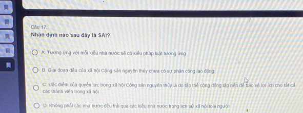 Nhận định nào sau đây là SAI?
A. Tương ứng với mỗi kiểu nhà nước sẽ có kiểu pháp luật tương ứng
B. Giai đoạn đầu của xã hội Cộng sản nguyên thủy chưa có sự phân công lao động
C. Đặc điểm của quyền lực trong xã hội Cộng sản nguyên thủy là do tập thể cộng động lập nên để bảo về lợi ích cho tất cả
các thành viên trong xã hội
D. Không phải các nhà nước đều trải qua các kiểu nhà nước trong lịch sử xã hội loài người